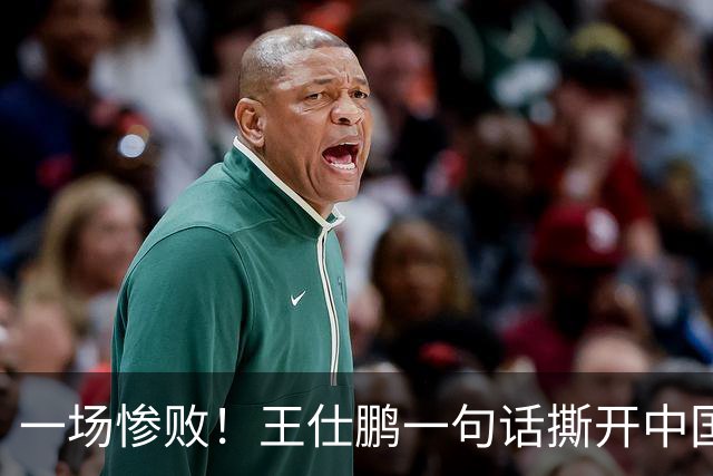 一场惨败！王仕鹏一句话撕开中国篮球遮羞布：联赛20分，国际赛0分！
