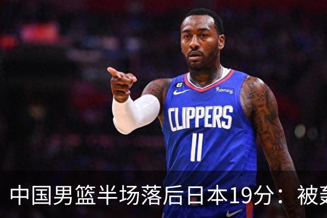 中国男篮半场落后日本19分：被轰11-0 全队无人得分上双