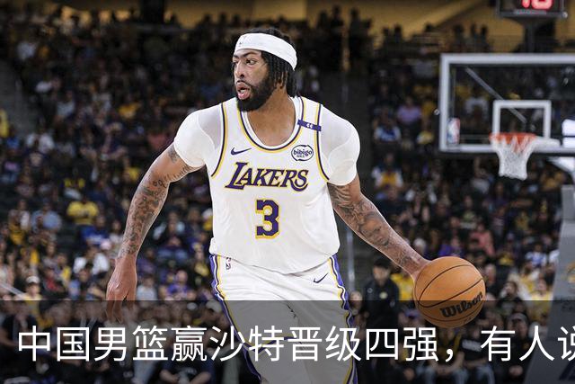 中国男篮赢沙特晋级四强，有人说打得太烂，有人说含金量拉满，你站哪边？